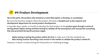 #6 Product Development
Up to this point, the product only existed as a word description, a drawing, or a prototype.
But once the business analysis clears the product, the work is handed over to the research and
development department for actual product development.
It may take days, weeks, or months to develop the ﬁnal product as the product goes through a series of
testing phases (alpha testing and beta testing) to validate all the assumptions and incorporate everything
that was promised during the previous stages.
◉ Alpha testing is testing the product within the ﬁrm to make sure it ﬁts the standards set.
◉ Beta testing involves launching a test version in the market to validate the product-market ﬁt.
However, it doesn’t involve testing the ﬁnal product or marketing strategy.
54
 