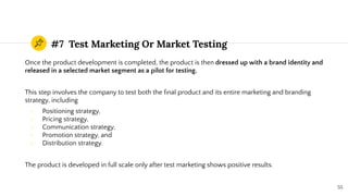 #7 Test Marketing Or Market Testing
Once the product development is completed, the product is then dressed up with a brand identity and
released in a selected market segment as a pilot for testing.
This step involves the company to test both the ﬁnal product and its entire marketing and branding
strategy, including
- Positioning strategy,
- Pricing strategy,
- Communication strategy,
- Promotion strategy, and
- Distribution strategy.
The product is developed in full scale only after test marketing shows positive results.
55
 