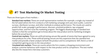 #7 Test Marketing Or Market Testing
There are three types of test markets –
- Standard test markets: These are small representative markets (for example, a single city instead of
the full state) where the ﬁrm conducts a full marketing campaign and uses store audits, customer
surveys, distributor surveys, and other methods to analyse performance. The results are used to
predict full-scale campaign’s performance, discover unsolved problems, tap untapped
opportunities, and ﬁne-tune the marketing program. The biggest disadvantage of standard test
markets is that the competitors get to know about the new product and its marketing strategies
before the actual launch.
- Control test markets: These are artiﬁcial testing venues like panels of stores that have agreed to carry
new products for a fee. These artiﬁcial testing venues are less expensive than the standard test
market and provide a faster analysis (of both the product and its competitors). Still, there’s a risk of
competition gaining access to the new product.
- Simulated test markets: These are events where the ﬁrm creates a shopping environment and
analyse customer behaviour with respect to the new product and its competitors. This test market
also lets the researchers interview customers.
56
 