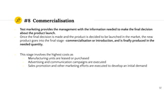 #8 Commercialisation
- Test marketing provides the management with the information needed to make the ﬁnal decision
about the product launch.
- Once the ﬁnal decision is made and the product is decided to be launched in the market, the new
product goes into the ﬁnal stage -commercialisation or introduction, and is ﬁnally produced in the
needed quantity.
- This stage involves the highest costs as
- Manufacturing units are leased or purchased
- Advertising and communication campaigns are executed
- Sales promotion and other marketing efforts are executed to develop an initial demand
57
 