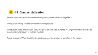#8 Commercialisation
Several important decisions are taken during the commercialisation stage like –
Introduction timing: The best time to launch the product
Introduction place: The decision about the place. Should it be launched in a single market or should it be
launched simultaneously in multiple markets?
Future strategies: What should be the strategies once the product is launched in the market.
58
 