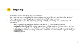 Targeting:
◉ Step two of the STP marketing model is targeting
◉ Your main goal here is to look at the segments you have created before and determine which of
those segments are most likely to generate desired results for your business
◉ Your ideal segment is one that is actively growing, has high proﬁtability, and has a low cost of
acquisition:
○ Size: Consider how large your segment is as well as its future growth potential.
○ Proﬁtability: Consider which of your segments are willing to spend the most money on your
product or service. Determine the lifetime value of customers in each segment and compare.
○ Reachability: Consider how easy or difﬁcult it will be for you to reach each segment with your
marketing efforts
6
 