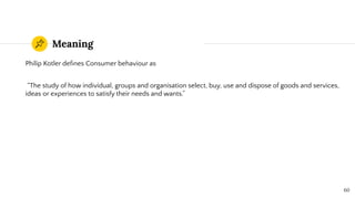 Meaning
Philip Kotler deﬁnes Consumer behaviour as
“The study of how individual, groups and organisation select, buy, use and dispose of goods and services,
ideas or experiences to satisfy their needs and wants.”
60
 