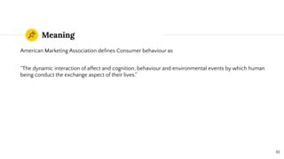 Meaning
American Marketing Association deﬁnes Consumer behaviour as
“The dynamic interaction of affect and cognition, behaviour and environmental events by which human
being conduct the exchange aspect of their lives.”
61
 