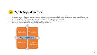 Psychological Factors
◉ Human psychology is a major determinant of consumer behavior. These factors are difﬁcult to
measure but are powerful enough to inﬂuence a buying decision.
◉ Some of the important psychological factors are:
63
 