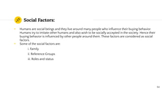 Social Factors:
◉ Humans are social beings and they live around many people who inﬂuence their buying behavior.
Humans try to imitate other humans and also wish to be socially accepted in the society. Hence their
buying behavior is inﬂuenced by other people around them. These factors are considered as social
factors.
◉ Some of the social factors are:
i. Family
ii. Reference Groups
iii. Roles and status
64
 