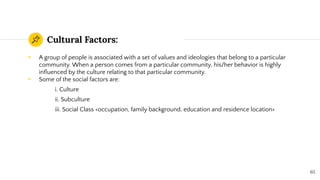 Cultural Factors:
◉ A group of people is associated with a set of values and ideologies that belong to a particular
community. When a person comes from a particular community, his/her behavior is highly
inﬂuenced by the culture relating to that particular community.
◉ Some of the social factors are:
i. Culture
ii. Subculture
iii. Social Class <occupation, family background, education and residence location>
65
 
