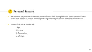 Personal Factors:
◉ Factors that are personal to the consumers inﬂuence their buying behavior. These personal factors
differ from person to person, thereby producing different perceptions and consumer behavior.
◉ Some of the social factors are:
i. Age
ii. Income
iii. Occupation
iv. Lifestyle
66
 