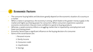 Economic Factors
◉ The consumer buying habits and decisions greatly depend on the economic situation of a country or
a market
◉ When a nation is prosperous, the economy is strong, which leads to the greater money supply in the
market and higher purchasing power for consumers. When consumers experience a positive
economic environment, they are more conﬁdent to spend on buying products
◉ Whereas, a weak economy reﬂects a struggling market that is impacted by unemployment and
lower purchasing power
◉ Economic factors bear a signiﬁcant inﬂuence on the buying decision of a consumer
◉ Some of the social factors are:
i. Personal income
ii. Family Income
iii. Consumer credit
iv. Liquid assets
V. Savings
67
 