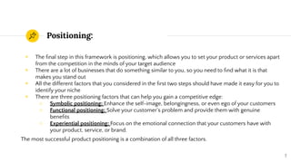Positioning:
◉ The ﬁnal step in this framework is positioning, which allows you to set your product or services apart
from the competition in the minds of your target audience
◉ There are a lot of businesses that do something similar to you, so you need to ﬁnd what it is that
makes you stand out
◉ All the different factors that you considered in the ﬁrst two steps should have made it easy for you to
identify your niche
◉ There are three positioning factors that can help you gain a competitive edge:
○ Symbolic positioning: Enhance the self-image, belongingness, or even ego of your customers
○ Functional positioning: Solve your customer’s problem and provide them with genuine
beneﬁts
○ Experiential positioning: Focus on the emotional connection that your customers have with
your product, service, or brand.
The most successful product positioning is a combination of all three factors.
7
 