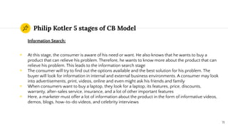Philip Kotler 5 stages of CB Model
Information Search:
◉ At this stage, the consumer is aware of his need or want. He also knows that he wants to buy a
product that can relieve his problem. Therefore, he wants to know more about the product that can
relieve his problem. This leads to the information search stage
◉ The consumer will try to ﬁnd out the options available and the best solution for his problem. The
buyer will look for information in internal and external business environments. A consumer may look
into advertisements, print, videos, online and even might ask his friends and family
◉ When consumers want to buy a laptop, they look for a laptop, its features, price, discounts,
warranty, after-sales service, insurance, and a lot of other important features
◉ Here, a marketer must offer a lot of information about the product in the form of informative videos,
demos, blogs, how-to-do videos, and celebrity interviews
71
 