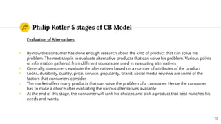 Philip Kotler 5 stages of CB Model
Evaluation of Alternatives:
◉ By now the consumer has done enough research about the kind of product that can solve his
problem. The next step is to evaluate alternative products that can solve his problem. Various points
of information gathered from different sources are used in evaluating alternatives
◉ Generally, consumers evaluate the alternatives based on a number of attributes of the product
◉ Looks, durability, quality, price, service, popularity, brand, social media reviews are some of the
factors that consumers consider
◉ The market offers many products that can solve the problem of a consumer. Hence the consumer
has to make a choice after evaluating the various alternatives available
◉ At the end of this stage, the consumer will rank his choices and pick a product that best matches his
needs and wants.
72
 
