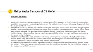 Philip Kotler 5 stages of CB Model
Purchase decisions:
◉ At this point, customers have already explored multiple options. They are aware of the pricing and payment options
available. Here, consumers are deciding whether to buy that product or not. Yes, even at this stage they can still drop
the purchase and walk away.
◉ Philip Kotler (2009) says the ﬁnal purchase decision may be ‘interrupted’ by two factors. Customers may get negative
feedback from friends or other customers who bought it. For example, a customer shortlisted a laptop, but his friend
gave negative feedback. This will make him to change his decision. Furthermore, the decision might also change.
Sudden changes in business plans, ﬁnancial crunch, unexpected higher prices, etc. might lead the consumer to drop
the idea of buying the laptop.
◉ The Consumer chooses the product that he wants to buy, but many times, he may not actually buy it for various
reasons. At this stage, a marketer should ﬁnd out the various reasons why the consumer is hesitating to buy. The
reasons could be price, value, and change in the needs of the consumer.
◉ A marketer needs to step up the game. Start by reminding the customers of the reason behind their decision to buy
the product. Furthermore, give as much information regarding your brand reiterating that you are the best provider of
the product that can fulﬁll his needs.
73
 