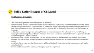 Philip Kotler 5 stages of CB Model
Post Purchase Evaluation:
◉ This is the last stage and is most often ignored by marketers
◉ After buying the product, customers compare products with their expectations. There can be two outcomes: Either
satisfaction or dissatisfaction. Consumers will be happy after buying the product if it has satisﬁed their needs. But in
case the product was not up to his expectations, the consumer will be dissatisﬁed. A consumer can be lost even at
this stage
◉ A dissatisﬁed customer might feel as though he took an incorrect decision. This will result in returns! Offering an
exchange will be a straightforward action. However, even when a customer is satisﬁed, there is no guarantee that the
customer might be a repeat customer
◉ Customers, either satisﬁed or dissatisﬁed, can take action to distribute their experience in the form of customer
reviews. This may be done through reviews on customer forums, websites, social media conversations, or word of
mouth
◉ A marketer has to make sure that the consumer will be satisﬁed with the product so that his experience will lead to
repeat customers
◉ Brands need to be careful to create a positive post-purchase experience.
74
 