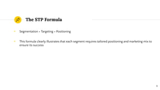 The STP Formula
◉ Segmentation + Targeting = Positioning
◉ This formula clearly illustrates that each segment requires tailored positioning and marketing mix to
ensure its success
8
 