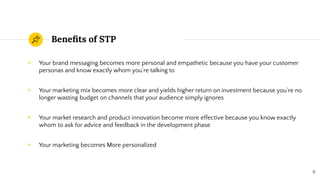 Beneﬁts of STP
◉ Your brand messaging becomes more personal and empathetic because you have your customer
personas and know exactly whom you’re talking to
◉ Your marketing mix becomes more clear and yields higher return on investment because you’re no
longer wasting budget on channels that your audience simply ignores
◉ Your market research and product innovation become more effective because you know exactly
whom to ask for advice and feedback in the development phase
◉ Your marketing becomes More personalized
9
 