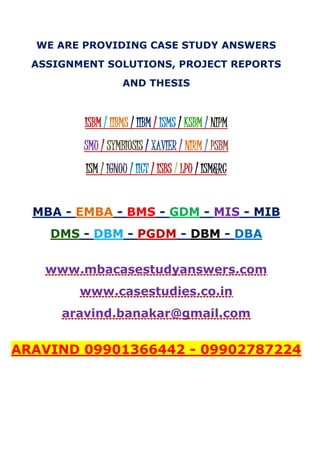WE ARE PROVIDING CASE STUDY ANSWERS
ASSIGNMENT SOLUTIONS, PROJECT REPORTS
AND THESIS
ISBM / IIBMS / IIBM / ISMS / KSBM / NIPM
SMU / SYMBIOSIS / XAVIER / NIRM / PSBM
ISM / IGNOU / IICT / ISBS / LPU / ISM&RC
MBA - EMBA - BMS - GDM - MIS - MIB
DMS - DBM - PGDM - DBM - DBA
www.mbacasestudyanswers.com
www.casestudies.co.in
aravind.banakar@gmail.com
ARAVIND 09901366442 - 09902787224
 
