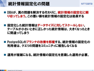 17 
Copyright © 2014 NTT DATA Corporation 
統計情報固定化の問題 
DBAが、真の問題を解決する代わりに、統計情報の固定化に頼 り切ってしまう。この悪い癖を統計情報の固定化は助長する 
固定化した統計情報はデータサイズに対してスケールしない。 テーブルが小さいときに正しかった統計情報は、大きくなったとき に間違ってしまう 
PostgreSQLのプランナの改善を邪魔する。統計情報の固定化の 利用者は、クエリの問題をコミュニティに報告しなくなる 
運用が複雑になる。統計情報の固定化を意識した運用が必要。 
 