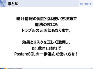 18 
Copyright © 2014 NTT DATA Corporation 
まとめ 
統計情報の固定化は使い方次第で 
魔法の杖にも 
トラブルの元凶にもなります。 
効果とリスクを正しく理解し、 
pg_dbms_statsで 
PostgreSQLの一歩進んだ使い方を！  