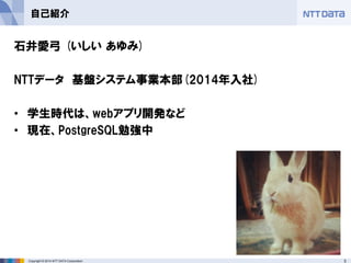 3 
Copyright © 2014 NTT DATA Corporation 
自己紹介 
石井愛弓 (いしい あゆみ) 
NTTデータ 基盤システム事業本部(2014年入社) 
•学生時代は、webアプリ開発など 
•現在、PostgreSQL勉強中  