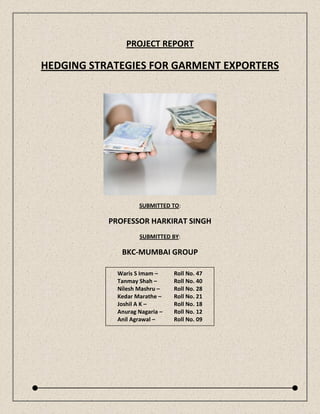 PROJECT REPORT

HEDGING STRATEGIES FOR GARMENT EXPORTERS




                    SUBMITTED TO:

           PROFESSOR HARKIRAT SINGH
                    SUBMITTED BY:

              BKC-MUMBAI GROUP

             Waris S Imam –     Roll No. 47
             Tanmay Shah –      Roll No. 40
             Nilesh Mashru –    Roll No. 28
             Kedar Marathe –    Roll No. 21
             Joshil A K –       Roll No. 18
             Anurag Nagaria –   Roll No. 12
             Anil Agrawal –     Roll No. 09
 
