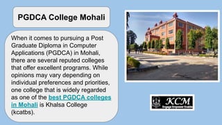 When it comes to pursuing a Post
Graduate Diploma in Computer
Applications (PGDCA) in Mohali,
there are several reputed colleges
that offer excellent programs. While
opinions may vary depending on
individual preferences and priorities,
one college that is widely regarded
as one of the best PGDCA colleges
in Mohali is Khalsa College
(kcatbs).
PGDCA College Mohali
 