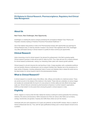 PG Diploma In Clinical Research, Pharmacovigilance, Regulatory And Clinical
Data Management


                                                                                                                Share +

it

About Us

New Future, New Challenges, New Opportunity

Avesthagen is a leading life science company pioneering the convergence between Food, Pharma and
Population Genetics leading to Predictive Preventive Personalized Healthcare ™.


One of the highest rising sectors in India is the Pharmaceutical industry with opportunities and openings for
Clinical Research jobs; to meet the dramatic increase in the Clinical Trials registered with CTRL Avesthagen
now offers skill-based training in Clinical research to qualify for these numerous job opportunities.

Clinical Research

India is becoming a hub for clinical research; the demand for professionals in this field is growing rapidly.
Clinical research business in India will be worth $1 billion by 2010. Thus, there will soon be a massive demand
for clinical research professionals, making it an interesting career option with massive growth potential.


Clinical research is all set to become the next big thing in India. A large population with a substantial workforce
and cost benefits influence multinationals to set up research facilities here. Besides due to the prevalence of a
large variety of diseases, including widespread cases of cancer and diabetes India is viewed the world over as
the ideal location for clinical research trials for the pharmaceutical industry.

What is Clinical Research?

A clinical research is a scientific study of the effects, risks, efficacy and benefits of a medicinal product. These
are carried out prior to the release of the medicine in the market. These trials are undertaken at various stages
and studies are conducted after the launch of a new product to monitor safety and side effects during large-
scale use. Clinical trials are conducted by pharmaceutical companies or contract research organizations
(CRO's) on their behalf. It is this sector that is driving the growth in clinical research in India.

Eligibility

A B.Sc. degree is a must to enter this field. Ideally the industry is looking for science graduates from pharmacy,
medicine, life science and bioscience. Within bioscience too there are various other fields such as botany,
zoology, biochemistry and genetics. Anybody who fulfils these criteria can join the industry.


Individuals with prior work experience of 2-3 years are preferred, but like the BPO industry, there is a dearth of
trained professionals here too. Thus, with the right qualifications finding a job in clinical research should not be
a problem.
 