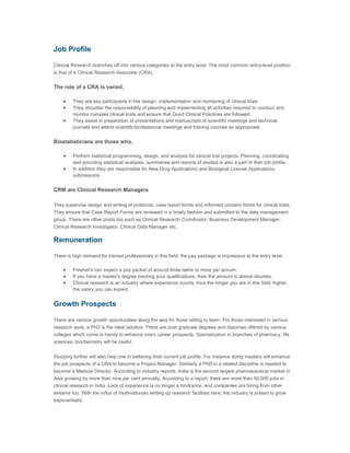 Job Profile

Clinical Research branches off into various categories at the entry level. The most common entry-level position
is that of a Clinical Research Associate (CRA).


The role of a CRA is varied,

    •    They are key participants in the design, implementation and monitoring of clinical trials
    •    They shoulder the responsibility of planning and implementing all activities required to conduct and
         monitor complex clinical trials and ensure that Good Clinical Practices are followed.
    •    They assist in preparation of presentations and manuscripts of scientific meetings and technical
         journals and attend scientific/professional meetings and training courses as appropriate.


Biostatisticians are those who,

    •    Perform statistical programming, design, and analysis for clinical trial projects. Planning, coordinating
         and providing statistical analyses, summaries and reports of studies is also a part of their job profile.
    •    In addition they are responsible for New Drug Applications and Biological License Applications
         submissions.


CRM are Clinical Research Managers

They supervise design and writing of protocols, case report forms and informed consent forms for clinical trials.
They ensure that Case Report Forms are reviewed in a timely fashion and submitted to the data management
group. There are other posts too such as Clinical Research Coordinator, Business Development Manager,
Clinical Research Investigator, Clinical Data Manager etc.

Remuneration

There is high demand for trained professionals in this field; the pay package is impressive at the entry level.

    •    Fresher's can expect a pay packet of around three lakhs or more per annum.
    •    If you have a master's degree backing your qualifications, then the amount is almost doubles.
    •    Clinical research is an industry where experience counts, thus the longer you are in this field; higher
         the salary you can expect.


Growth Prospects

There are various growth opportunities along the way for those willing to learn. For those interested in serious
research work, a PhD is the ideal solution. There are post graduate degrees and diplomas offered by various
colleges which come in handy to enhance one's career prospects. Specialization in branches of pharmacy, life
sciences, biochemistry will be useful.


Studying further will also help one in bettering their current job profile. For instance doing masters will enhance
the job prospects of a CRA to become a Project Manager. Similarly a PhD in a related discipline is needed to
become a Medical Director. According to industry reports, India is the second largest pharmaceutical market in
Asia growing by more than nine per cent annually. According to a report, there are more than 50,000 jobs in
clinical research in India .Lack of experience is no longer a hindrance, and companies are hiring from other
streams too. With the influx of multinationals setting up research facilities here, the industry is poised to grow
exponentially.
 