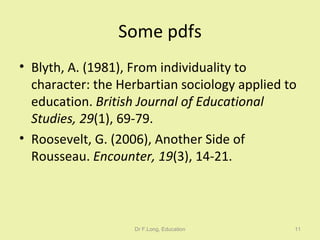 Some pdfs Blyth, A. (1981), From individuality to character: the Herbartian sociology applied to education.  British Journal of Educational Studies, 29 (1), 69-79. Roosevelt, G. (2006), Another Side of Rousseau.  Encounter, 19 (3), 14-21. Dr F.Long, Education 