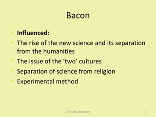Bacon Influenced: The rise of the new science and its separation from the humanities The issue of the ‘two’ cultures Separation of science from religion Experimental method Dr F.Long, Education 