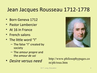 Jean Jacques Rousseau 1712-1778 Born Geneva 1712 Pastor Lambercier At 16 in France French salons The little word “I” The false “I” created by society The  amour propre  and the  amour de soi Desire versus need Dr F. Long, Education http://www.philosophypages.com/ph/rous.htm 