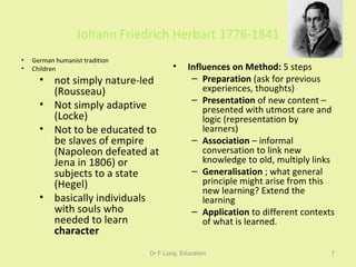 Johann Friedrich Herbart 1776-1841 German humanist tradition Children not simply nature-led (Rousseau) Not simply adaptive (Locke) Not to be educated to be slaves of empire (Napoleon defeated at Jena in 1806) or subjects to a state (Hegel) basically individuals with souls who needed to learn  character Influences on Method:  5 steps Preparation  (ask for previous experiences, thoughts) Presentation  of new content – presented with utmost care and logic (representation by learners) Association  – informal conversation to link new knowledge to old, multiply links Generalisation  ; what general principle might arise from this new learning? Extend the learning Application  to different contexts of what is learned. Dr F.Long, Education 