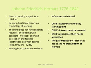 Johann Friedrich Herbart 1776-1841 Need to mould/ shape/ form children Basing educational theory on psychology of learning The mind does not have separate faculties, one dealing with concepts (intellect), one with perception and feelings (aesthetics), one with desires  (will). Only one - MIND Moving from confusion to clarity Influences on Method: Child’s  experience  is the key starting point Child’s  interest  must be aroused  Child’s experience then needs  instruction The  presentation  by Teachers is key to the  re-presentation  of learners Dr F.Long, Education 