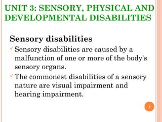 UNIT 3: SENSORY, PHYSICAL AND
DEVELOPMENTAL DISABILITIES
Sensory disabilities
Sensory disabilities are caused by a
malfunction of one or more of the body's
sensory organs.
The commonest disabilities of a sensory
nature are visual impairment and
hearing impairment.
1
 