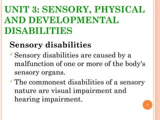 UNIT 3: SENSORY, PHYSICAL
AND DEVELOPMENTAL
DISABILITIES
Sensory disabilities
Sensory disabilities are caused by a
malfunction of one or more of the body's
sensory organs.
The commonest disabilities of a sensory
nature are visual impairment and
hearing impairment.
1
 