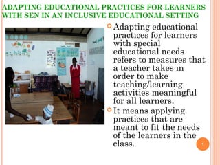 ADAPTING EDUCATIONAL PRACTICES FOR LEARNERS
WITH SEN IN AN INCLUSIVE EDUCATIONAL SETTING
 Adapting educational
practices for learners
with special
educational needs
refers to measures that
a teacher takes in
order to make
teaching/learning
activities meaningful
for all learners.
 It means applying
practices that are
meant to fit the needs
of the learners in the
class. 1
 