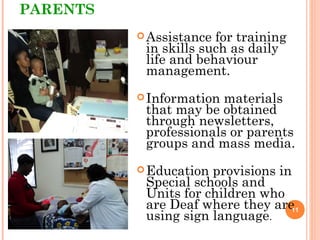 PARENTS
Assistance for training
in skills such as daily
life and behaviour
management.
Information materials
that may be obtained
through newsletters,
professionals or parents
groups and mass media.
Education provisions in
Special schools and
Units for children who
are Deaf where they are
using sign language.
11
 