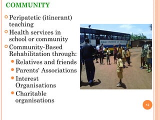 COMMUNITY
 Peripatetic (itinerant)
teaching
 Health services in
school or community
 Community-Based
Rehabilitation through:
Relatives and friends
Parents' Associations
Interest
Organisations
Charitable
organisations
12
 