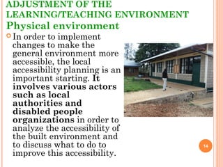 ADJUSTMENT OF THE
LEARNING/TEACHING ENVIRONMENT
Physical environment
 In order to implement
changes to make the
general environment more
accessible, the local
accessibility planning is an
important starting. It
involves various actors
such as local
authorities and
disabled people
organizations in order to
analyze the accessibility of
the built environment and
to discuss what to do to
improve this accessibility.
14
 