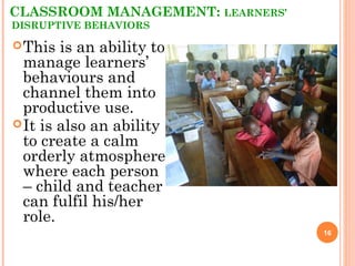 CLASSROOM MANAGEMENT: LEARNERS’
DISRUPTIVE BEHAVIORS
16
This is an ability to
manage learners’
behaviours and
channel them into
productive use.
It is also an ability
to create a calm
orderly atmosphere
where each person
– child and teacher
can fulfil his/her
role.
 