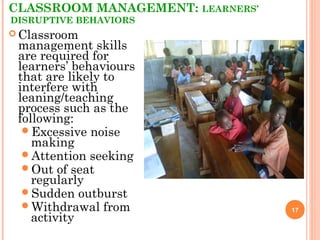 CLASSROOM MANAGEMENT: LEARNERS’
DISRUPTIVE BEHAVIORS
17
 Classroom
management skills
are required for
learners’ behaviours
that are likely to
interfere with
leaning/teaching
process such as the
following:
Excessive noise
making
Attention seeking
Out of seat
regularly
Sudden outburst
Withdrawal from
activity
 