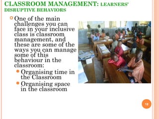 CLASSROOM MANAGEMENT: LEARNERS’
DISRUPTIVE BEHAVIORS
18
 One of the main
challenges you can
face in your inclusive
class is classroom
management, and
these are some of the
ways you can manage
some of this
behaviour in the
classroom:
Organising time in
the Classroom
Organising space
in the classroom
 