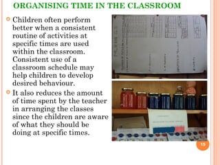 ORGANISING TIME IN THE CLASSROOM
 Children often perform
better when a consistent
routine of activities at
specific times are used
within the classroom.
Consistent use of a
classroom schedule may
help children to develop
desired behaviour.
 It also reduces the amount
of time spent by the teacher
in arranging the classes
since the children are aware
of what they should be
doing at specific times.
19
 
