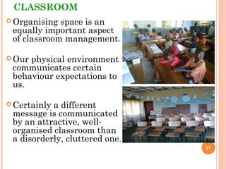 CLASSROOM
 Organising space is an
equally important aspect
of classroom management.
 Our physical environment
communicates certain
behaviour expectations to
us.
 Certainly a different
message is communicated
by an attractive, well-
organised classroom than
a disorderly, cluttered one.
21
 