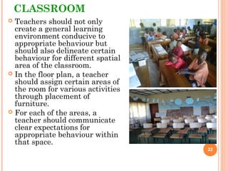 CLASSROOM
 Teachers should not only
create a general learning
environment conducive to
appropriate behaviour but
should also delineate certain
behaviour for different spatial
area of the classroom.
 In the floor plan, a teacher
should assign certain areas of
the room for various activities
through placement of
furniture.
 For each of the areas, a
teacher should communicate
clear expectations for
appropriate behaviour within
that space.
22
 