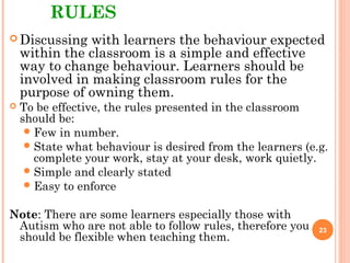 RULES
 Discussing with learners the behaviour expected
within the classroom is a simple and effective
way to change behaviour. Learners should be
involved in making classroom rules for the
purpose of owning them.
 To be effective, the rules presented in the classroom
should be:
Few in number.
State what behaviour is desired from the learners (e.g.
complete your work, stay at your desk, work quietly.
Simple and clearly stated
Easy to enforce
Note: There are some learners especially those with
Autism who are not able to follow rules, therefore you
should be flexible when teaching them.
23
 