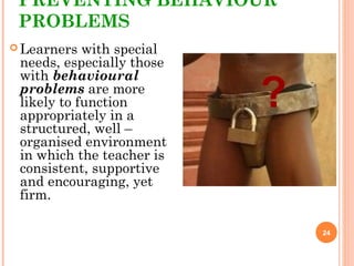 PREVENTING BEHAVIOUR
PROBLEMS
 Learners with special
needs, especially those
with behavioural
problems are more
likely to function
appropriately in a
structured, well –
organised environment
in which the teacher is
consistent, supportive
and encouraging, yet
firm.
24
?
 