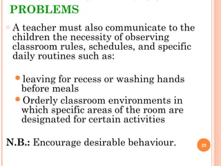 PROBLEMS
o A teacher must also communicate to the
children the necessity of observing
classroom rules, schedules, and specific
daily routines such as:
leaving for recess or washing hands
before meals
Orderly classroom environments in
which specific areas of the room are
designated for certain activities
N.B.: Encourage desirable behaviour. 25
 