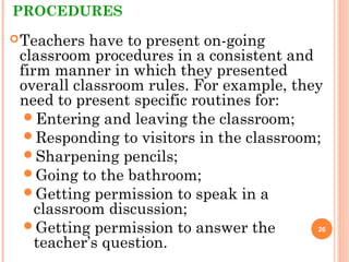PROCEDURES
Teachers have to present on-going
classroom procedures in a consistent and
firm manner in which they presented
overall classroom rules. For example, they
need to present specific routines for:
Entering and leaving the classroom;
Responding to visitors in the classroom;
Sharpening pencils;
Going to the bathroom;
Getting permission to speak in a
classroom discussion;
Getting permission to answer the
teacher’s question.
26
 