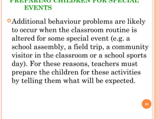 PREPARING CHILDREN FOR SPECIAL
EVENTS
Additional behaviour problems are likely
to occur when the classroom routine is
altered for some special event (e.g. a
school assembly, a field trip, a community
visitor in the classroom or a school sports
day). For these reasons, teachers must
prepare the children for these activities
by telling them what will be expected.
28
 